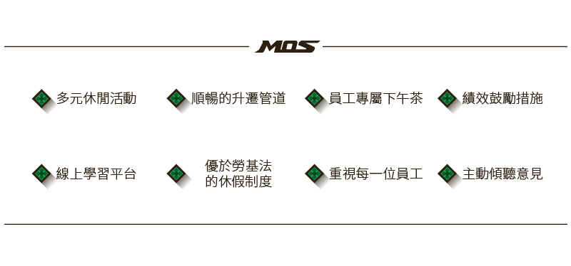 MOS 員工福利：多元休閒活動、順暢的升遷管道、員工專屬下午茶、績效鼓勵措施、線上學習平台、優於勞基法的休假制度、重視每一位員工、主動傾聽意見